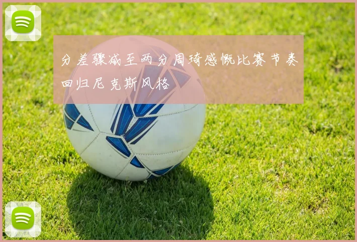 分差骤减至两分周琦感慨比赛节奏回归尼克斯风格