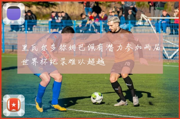 里瓦尔多称姆巴佩有潜力参加两届世界杯纪录难以超越