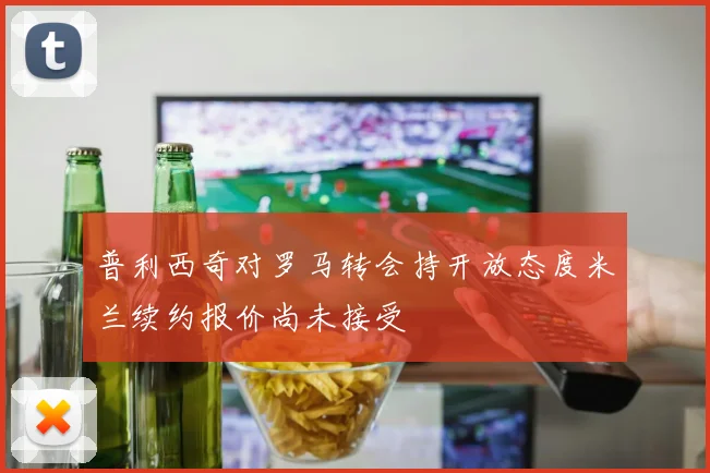 普利西奇对罗马转会持开放态度米兰续约报价尚未接受
