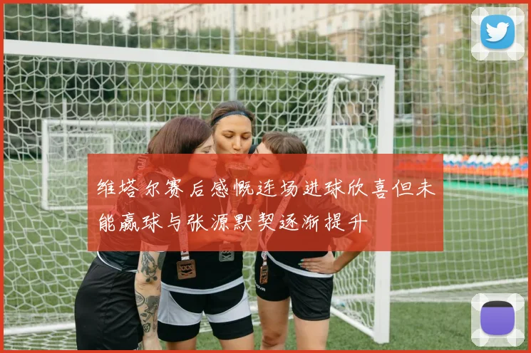 维塔尔赛后感慨连场进球欣喜但未能赢球与张源默契逐渐提升