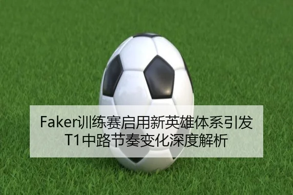 Faker训练赛启用新英雄体系引发T1中路节奏变化深度解析